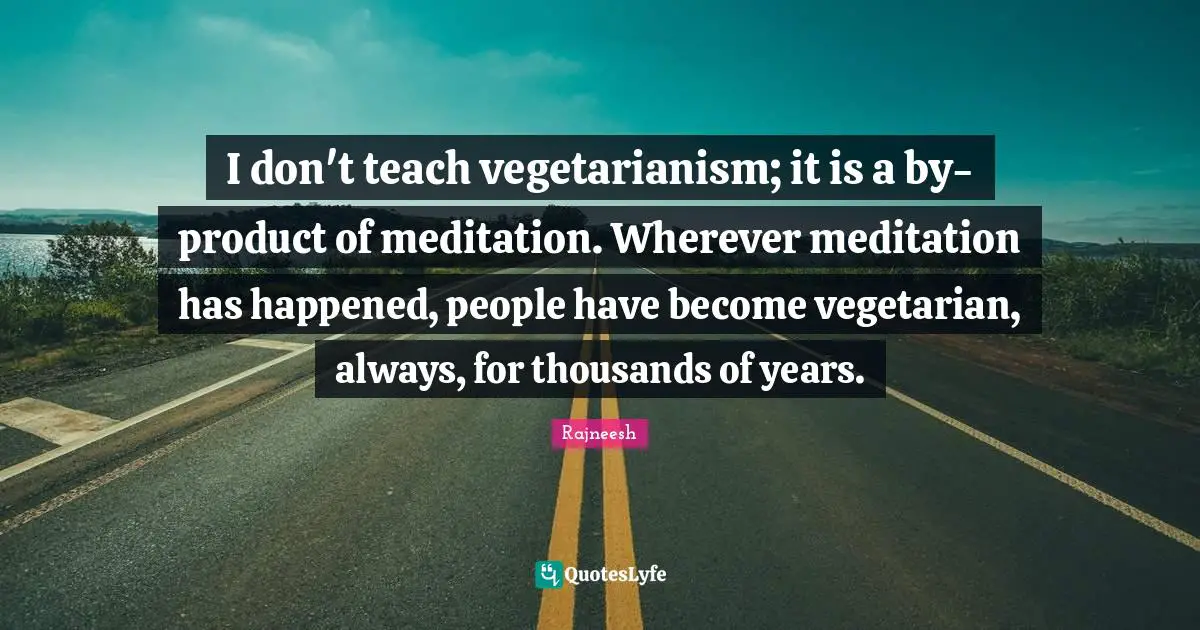 I don't teach vegetarianism; it is a by-product of meditation. Wherever meditation has happened, people have become vegetarian, always, for thousands of years.
