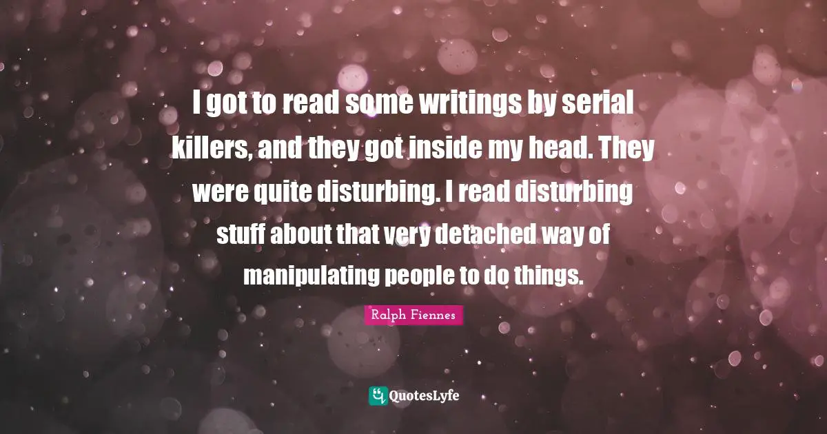 Ralph Fiennes Quotes: "I got to read some writings by serial killers, and they got inside my head. They were quite disturbing. I read disturbing stuff about that very detached way of manipulating people to do things."