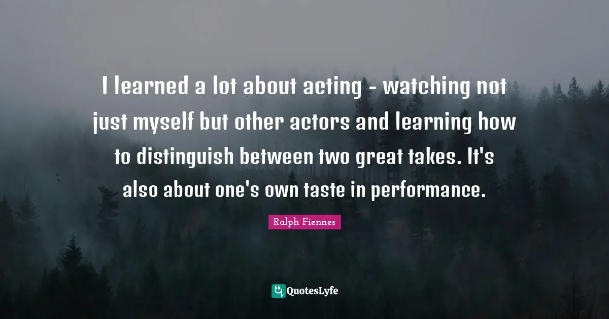 Ralph Fiennes Quotes: "I learned a lot about acting - watching not just myself but other actors and learning how to distinguish between two great takes. It's also about one's own taste in performance."
