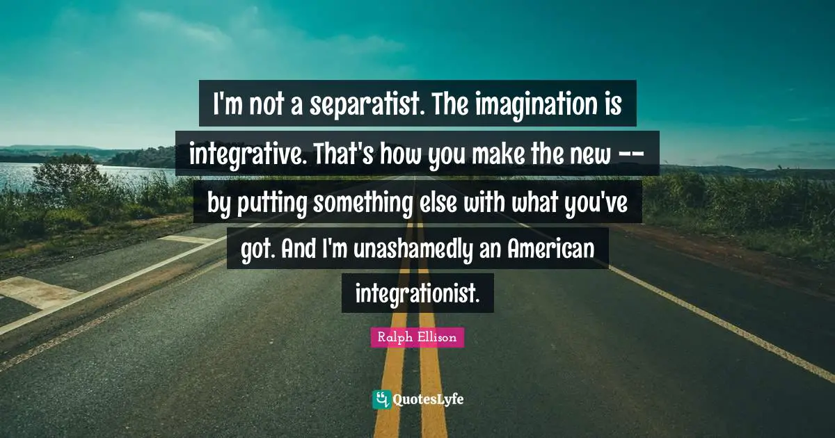 Ralph Ellison Quotes: "I'm not a separatist. The imagination is integrative. That's how you make the new -- by putting something else with what you've got. And I'm unashamedly an American integrationist."