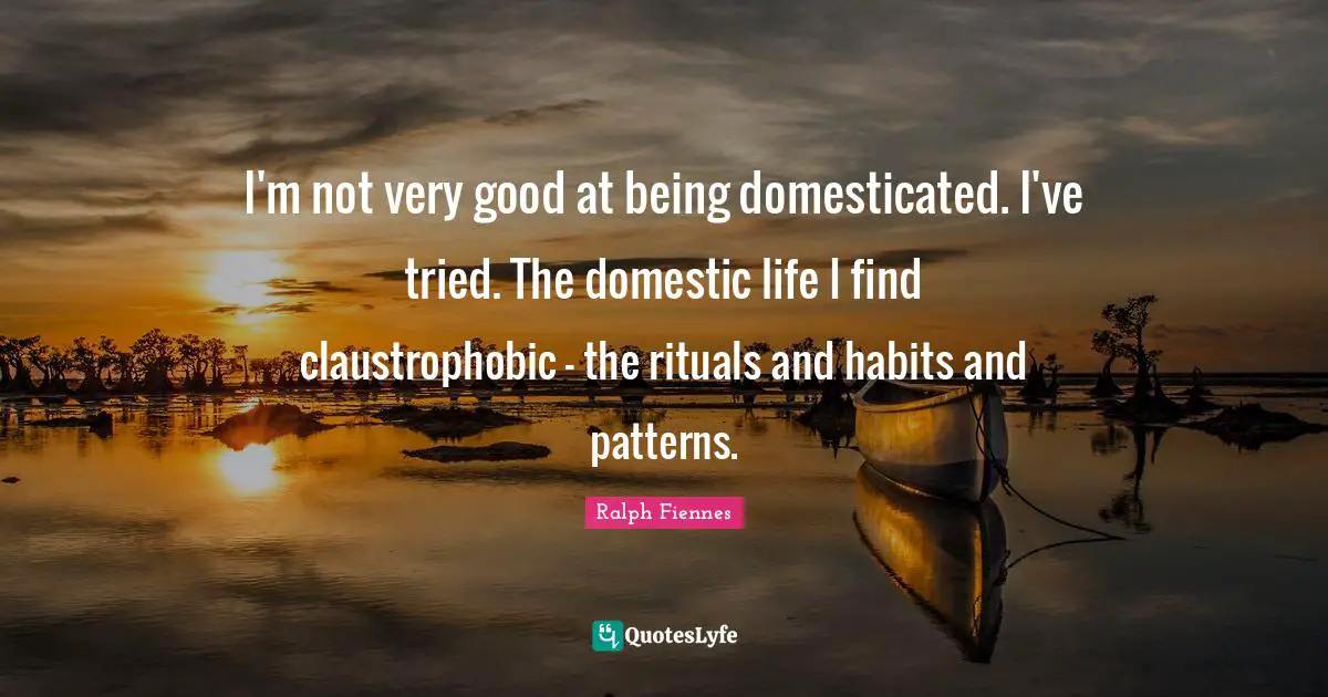 Ralph Fiennes Quotes: "I'm not very good at being domesticated. I've tried. The domestic life I find claustrophobic - the rituals and habits and patterns."