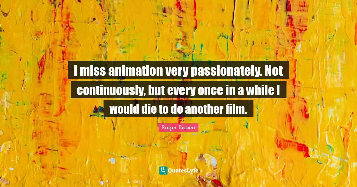 I miss animation very passionately. Not continuously, but every once in a while I would die to do another film.