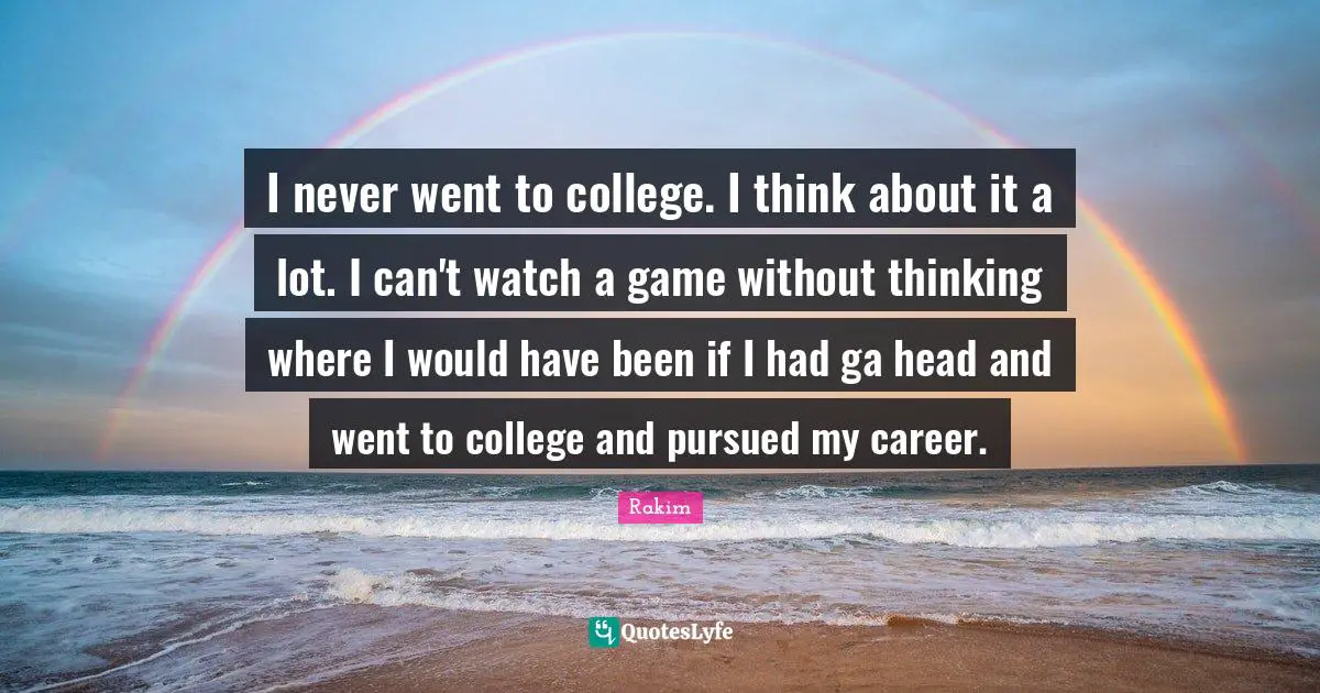 I never went to college. I think about it a lot. I can't watch a game without thinking where I would have been if I had ga head and went to college and pursued my career.