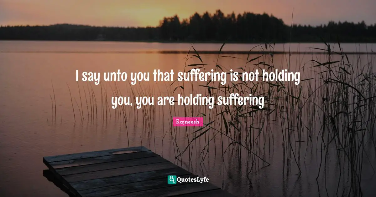 I say unto you that suffering is not holding you, you are holding suffering