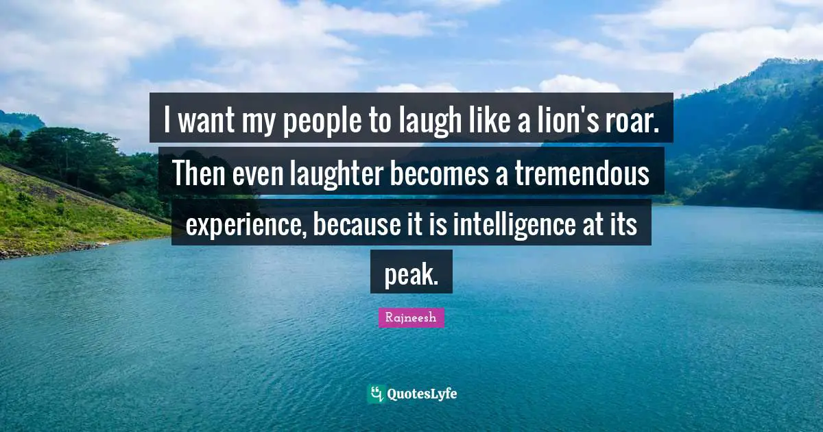 I want my people to laugh like a lion's roar. Then even laughter becomes a tremendous experience, because it is intelligence at its peak.