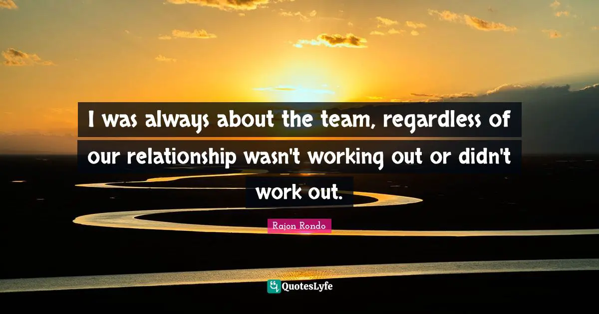 I was always about the team, regardless of our relationship wasn't working out or didn't work out.