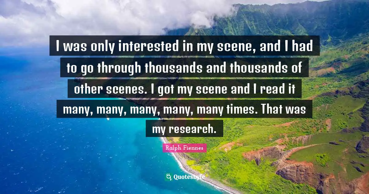 Ralph Fiennes Quotes: "I was only interested in my scene, and I had to go through thousands and thousands of other scenes. I got my scene and I read it many, many, many, many, many times. That was my research."