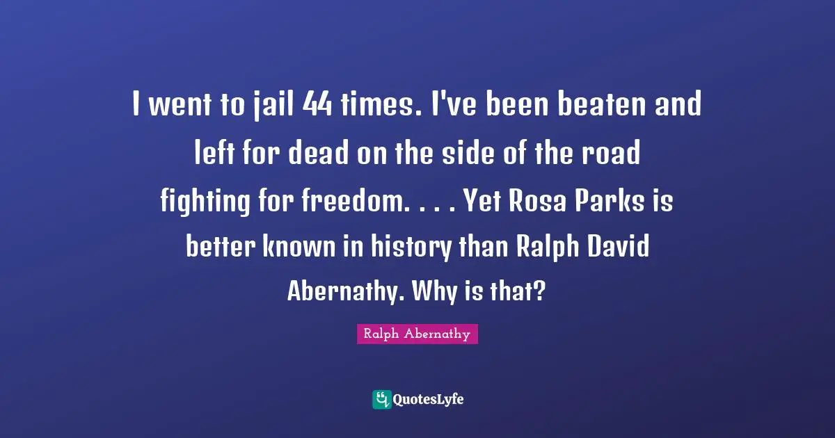 I went to jail 44 times. I've been beaten and left for dead on the side of the road fighting for freedom. . . . Yet Rosa Parks is better known in history than Ralph David Abernathy. Why is that?