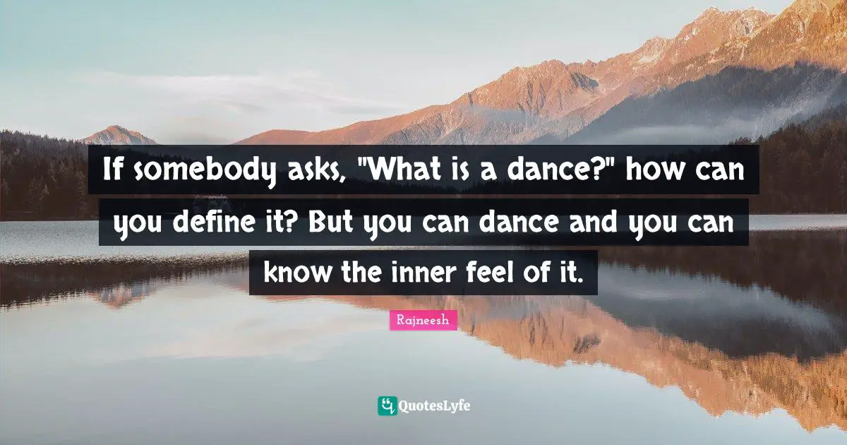 If somebody asks, "What is a dance?" how can you define it? But you can dance and you can know the inner feel of it.
