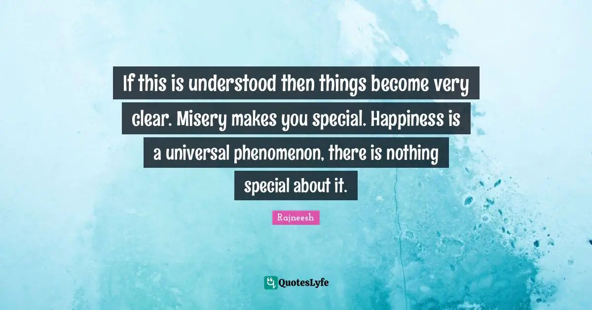 If this is understood then things become very clear. Misery makes you special. Happiness is a universal phenomenon, there is nothing special about it.