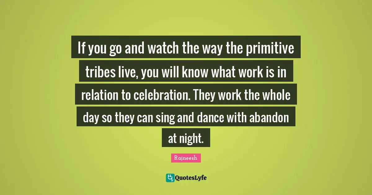 If you go and watch the way the primitive tribes live, you will know what work is in relation to celebration. They work the whole day so they can sing and dance with abandon at night.