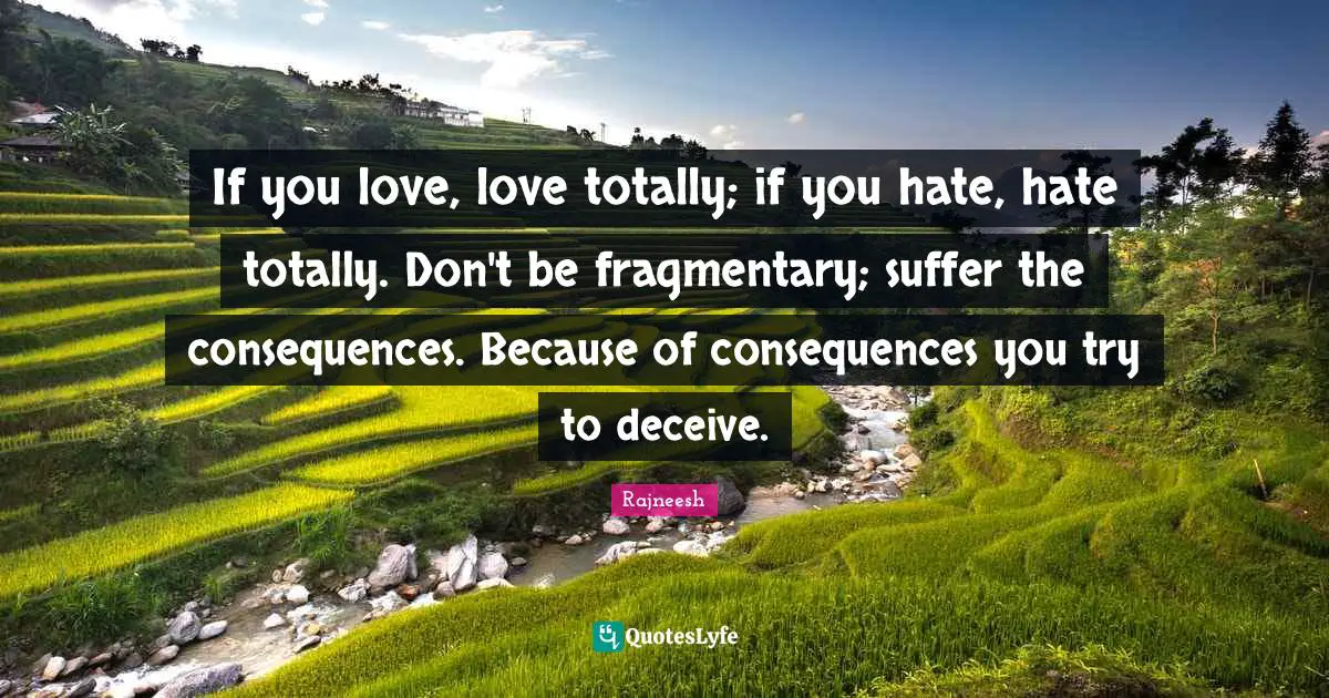 If you love, love totally; if you hate, hate totally. Don't be fragmentary; suffer the consequences. Because of consequences you try to deceive.
