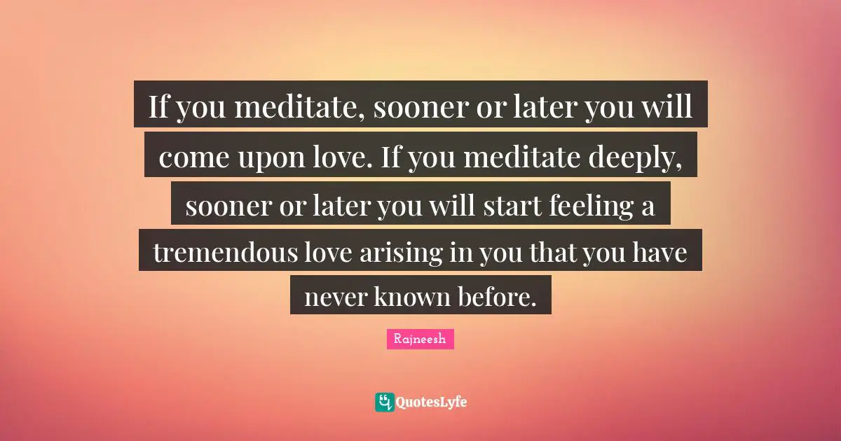 If you meditate, sooner or later you will come upon love. If you meditate deeply, sooner or later you will start feeling a tremendous love arising in you that you have never known before.