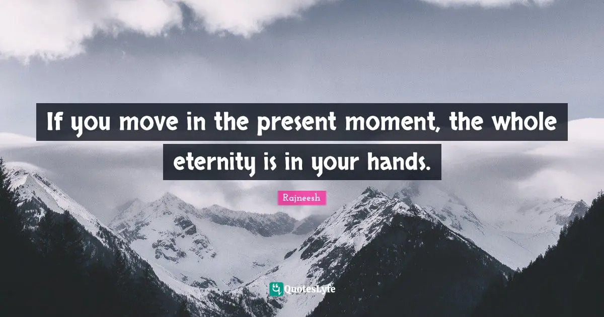 If you move in the present moment, the whole eternity is in your hands.