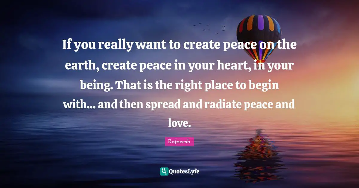If you really want to create peace on the earth, create peace in your heart, in your being. That is the right place to begin with... and then spread and radiate peace and love.