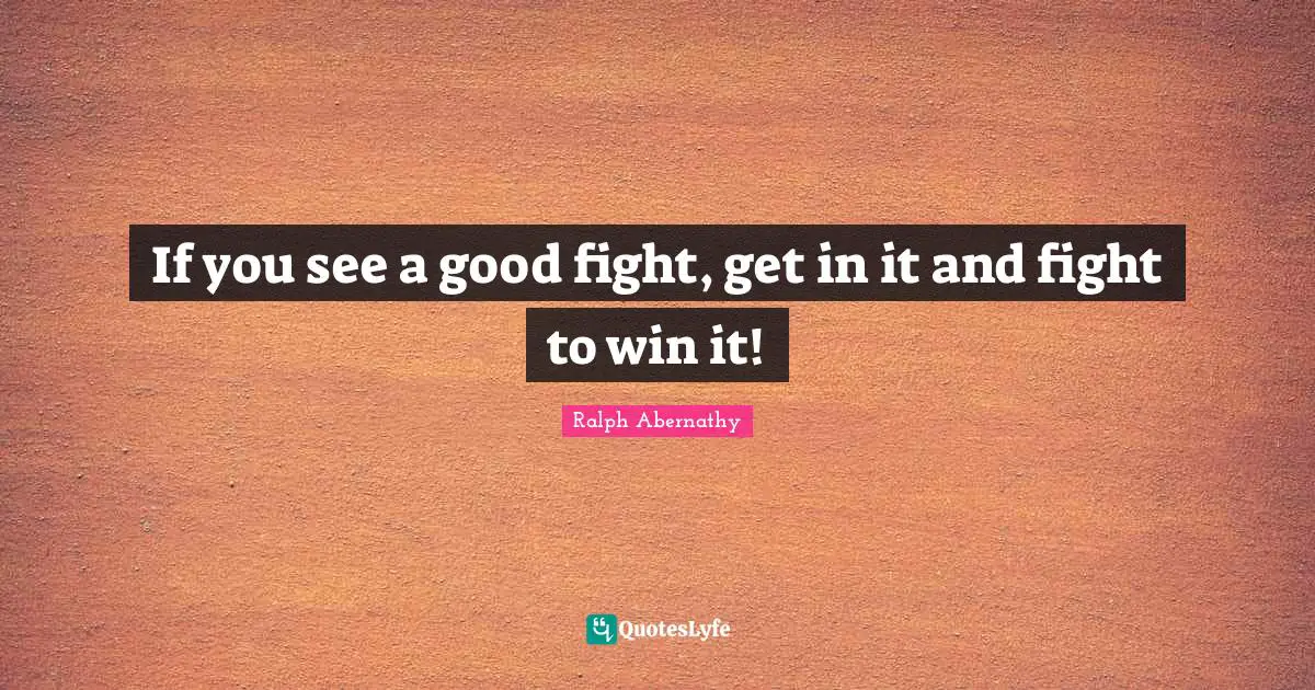If you see a good fight, get in it and fight to win it!