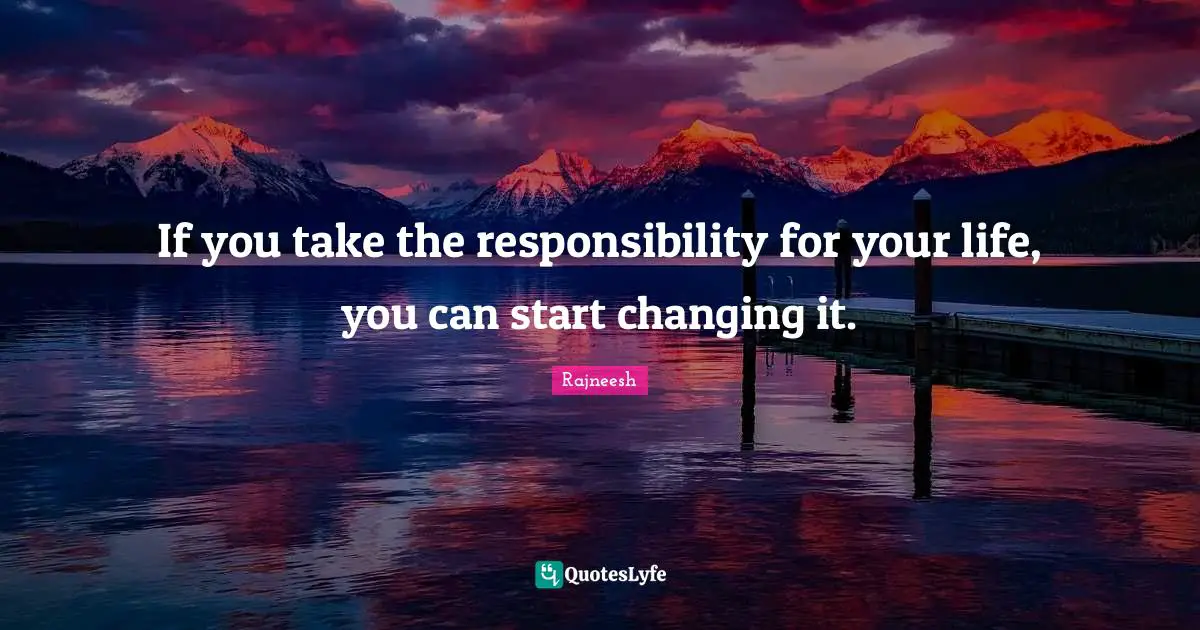 If you take the responsibility for your life, you can start changing it.