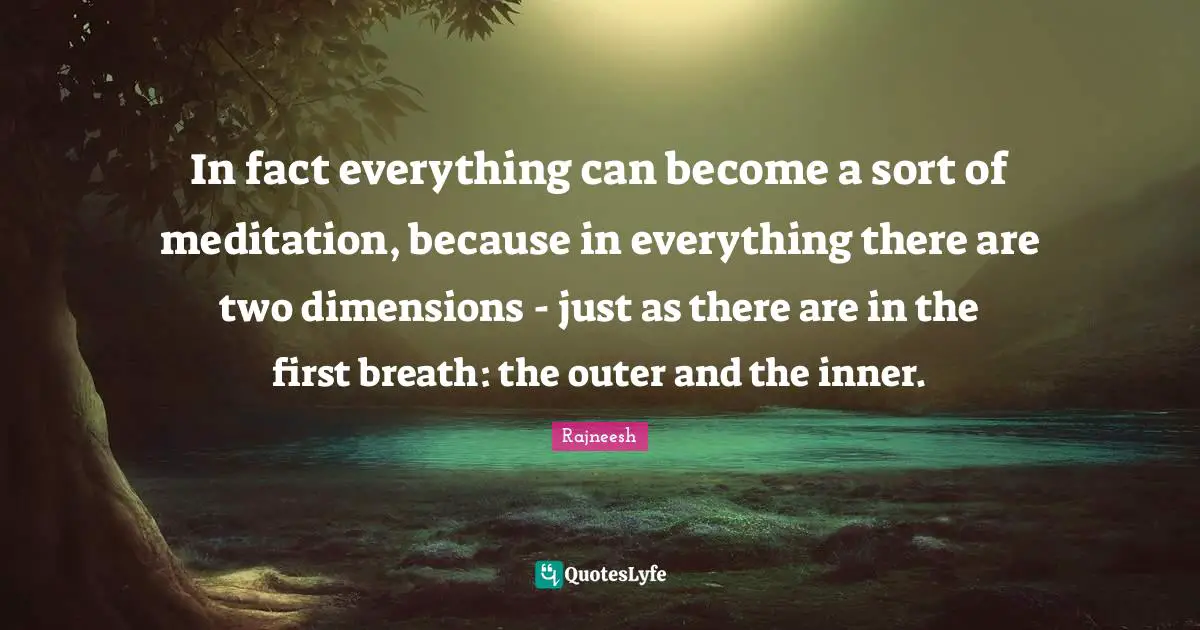 In fact everything can become a sort of meditation, because in everything there are two dimensions - just as there are in the first breath: the outer and the inner.