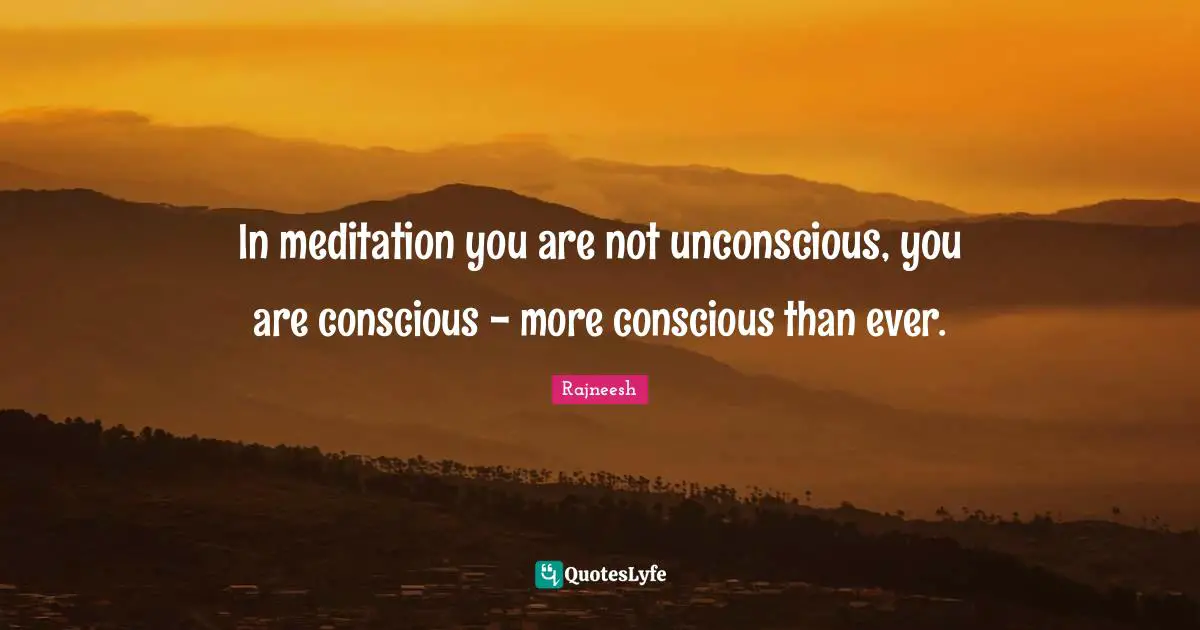 In meditation you are not unconscious, you are conscious - more conscious than ever.