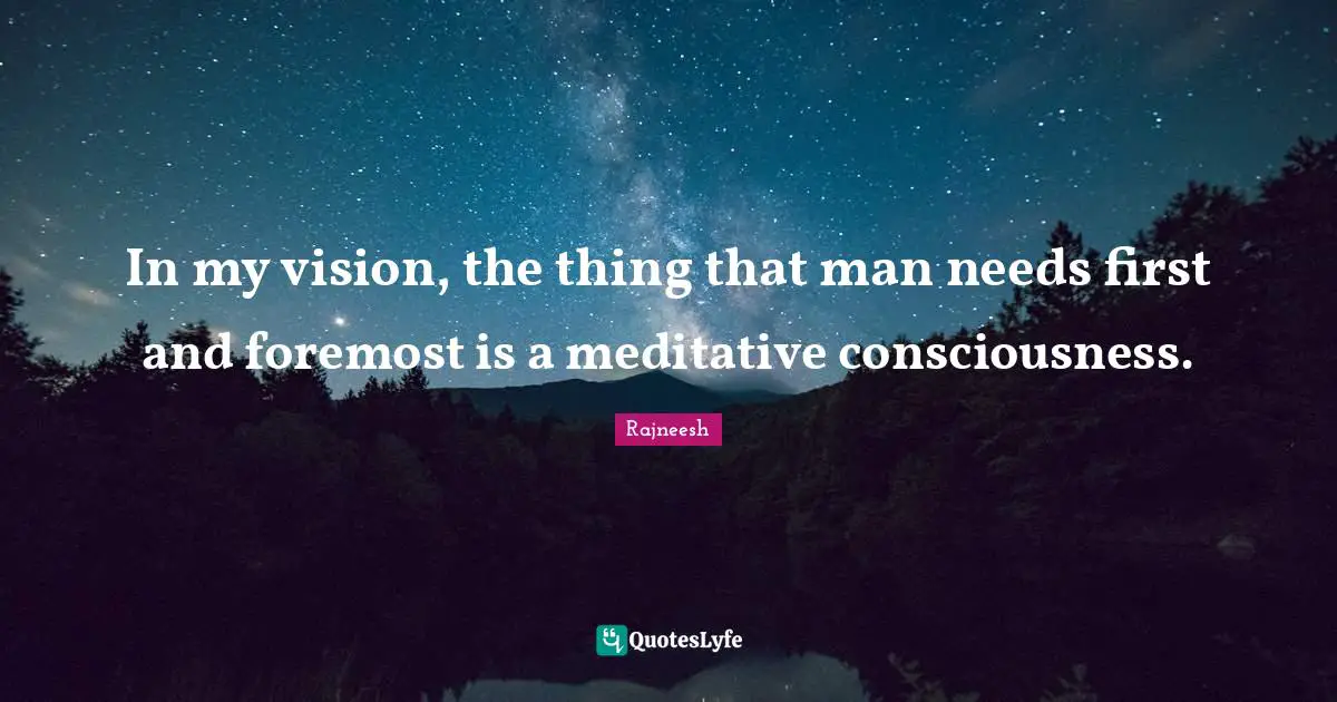 In my vision, the thing that man needs first and foremost is a meditative consciousness.