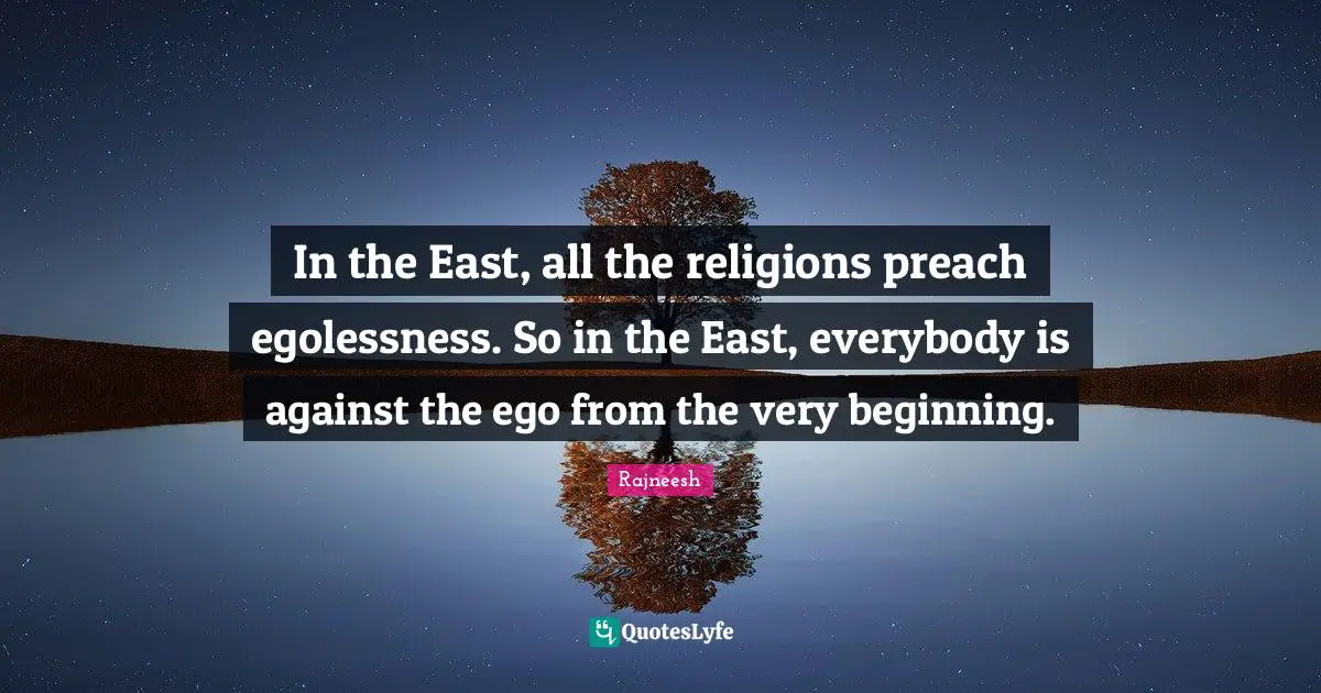 In the East, all the religions preach egolessness. So in the East, everybody is against the ego from the very beginning.