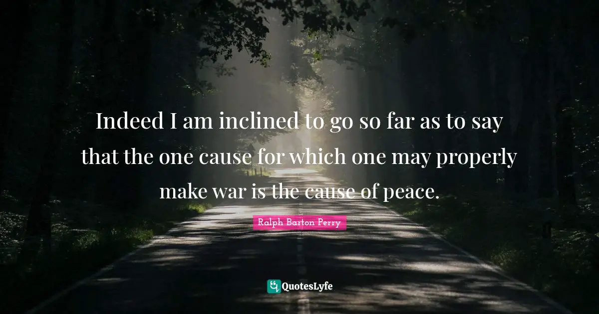 Indeed I am inclined to go so far as to say that the one cause for which one may properly make war is the cause of peace.
