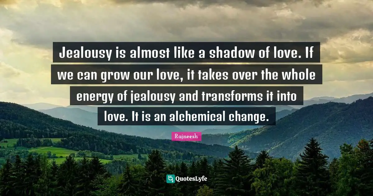 Jealousy is almost like a shadow of love. If we can grow our love, it takes over the whole energy of jealousy and transforms it into love. It is an alchemical change.