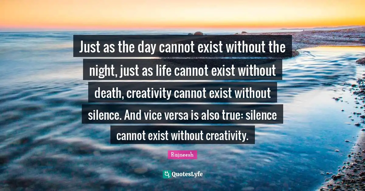 Just as the day cannot exist without the night, just as life cannot exist without death, creativity cannot exist without silence. And vice versa is also true: silence cannot exist without creativity.