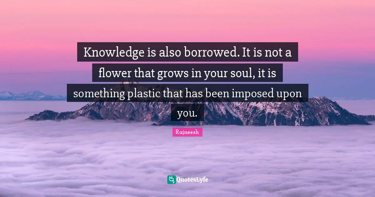 Knowledge is also borrowed. It is not a flower that grows in your soul, it is something plastic that has been imposed upon you.