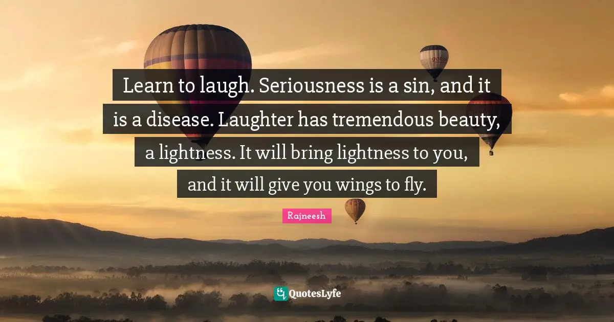 Learn to laugh. Seriousness is a sin, and it is a disease. Laughter has tremendous beauty, a lightness. It will bring lightness to you, and it will give you wings to fly.