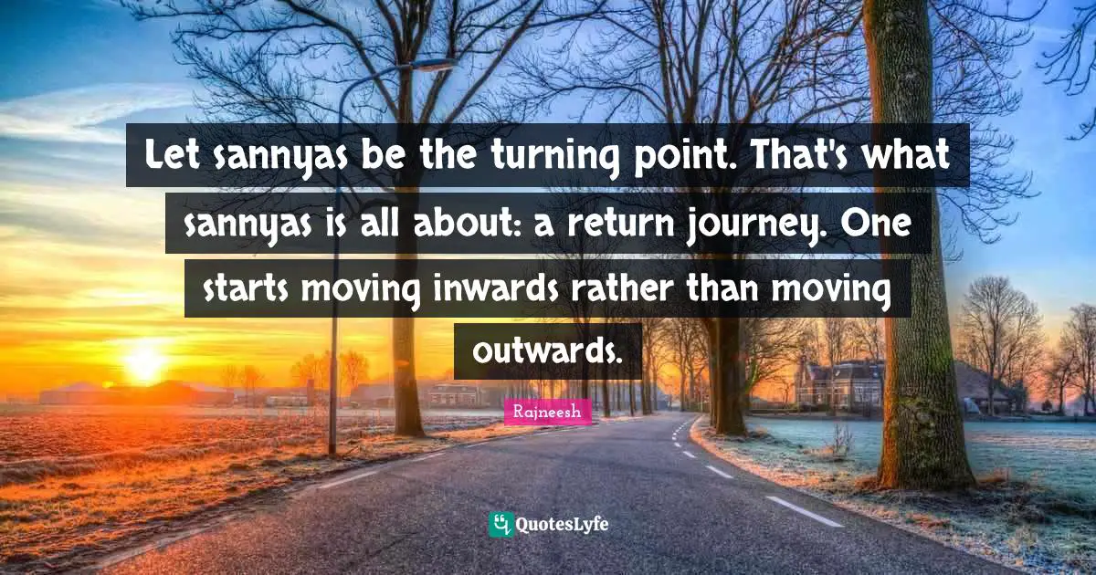 Let sannyas be the turning point. That's what sannyas is all about: a return journey. One starts moving inwards rather than moving outwards.