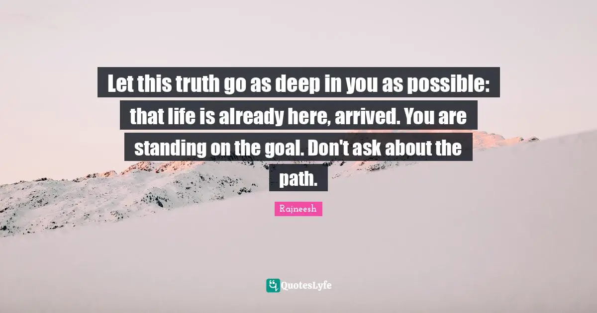 Let this truth go as deep in you as possible: that life is already here, arrived. You are standing on the goal. Don't ask about the path.