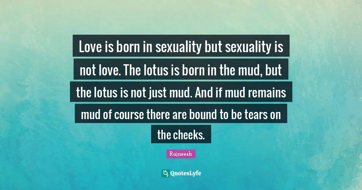 Love is born in sexuality but sexuality is not love. The lotus is born in the mud, but the lotus is not just mud. And if mud remains mud of course there are bound to be tears on the cheeks.