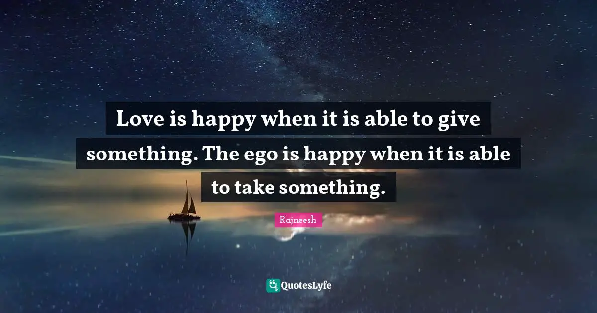 Love is happy when it is able to give something. The ego is happy when it is able to take something.