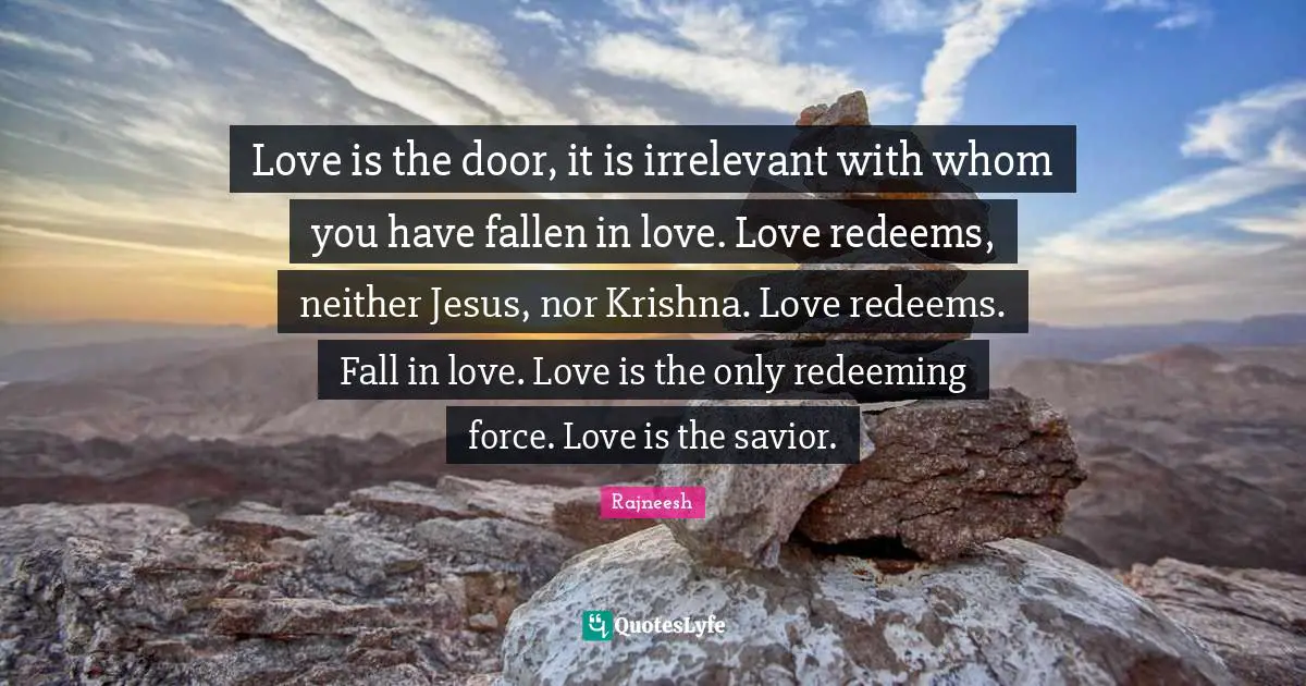 Love is the door, it is irrelevant with whom you have fallen in love. Love redeems, neither Jesus, nor Krishna. Love redeems. Fall in love. Love is the only redeeming force. Love is the savior.