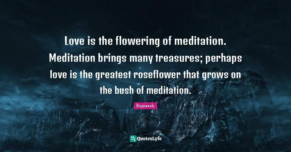 Love is the flowering of meditation. Meditation brings many treasures; perhaps love is the greatest roseflower that grows on the bush of meditation.