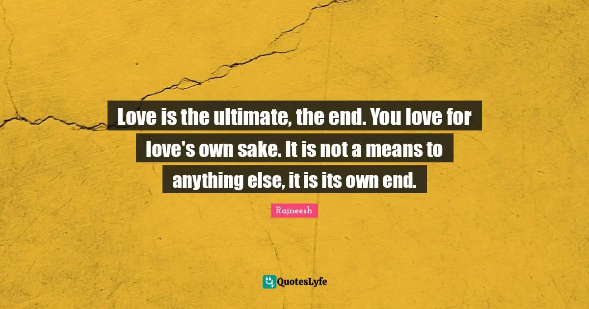 Love is the ultimate, the end. You love for love's own sake. It is not a means to anything else, it is its own end.