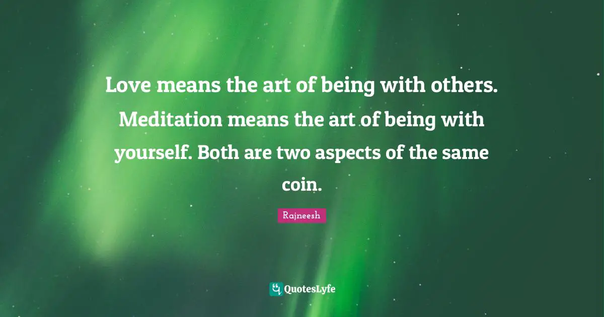 Love means the art of being with others. Meditation means the art of being with yourself. Both are two aspects of the same coin.