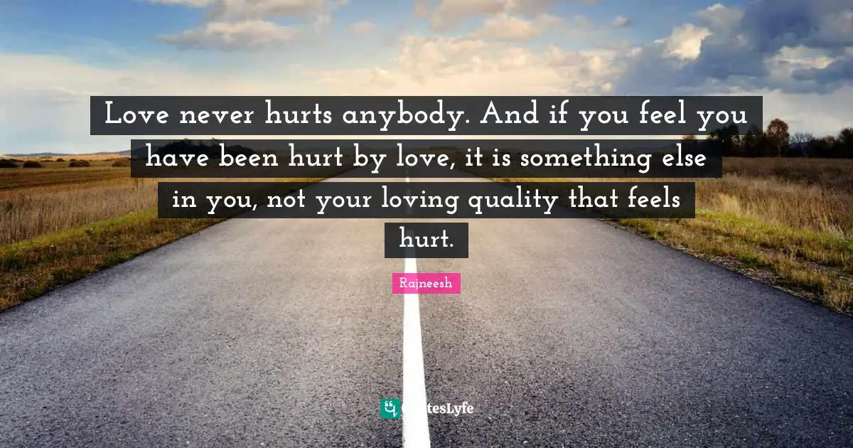 Love never hurts anybody. And if you feel you have been hurt by love, it is something else in you, not your loving quality that feels hurt.