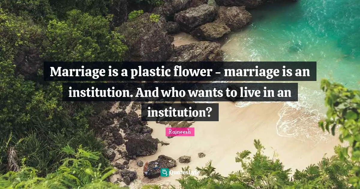 Marriage is a plastic flower - marriage is an institution. And who wants to live in an institution?