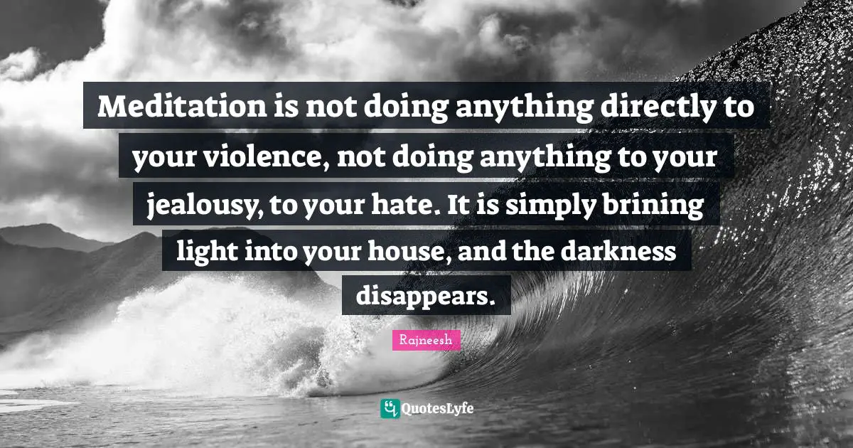Meditation is not doing anything directly to your violence, not doing anything to your jealousy, to your hate. It is simply brining light into your house, and the darkness disappears.
