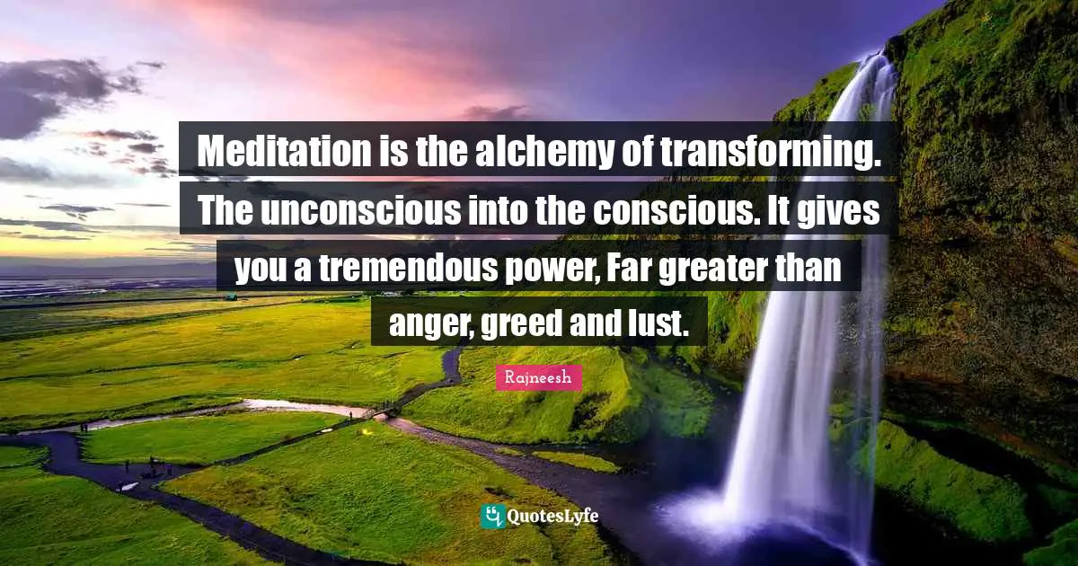 Meditation is the alchemy of transforming. The unconscious into the conscious. It gives you a tremendous power, Far greater than anger, greed and lust.
