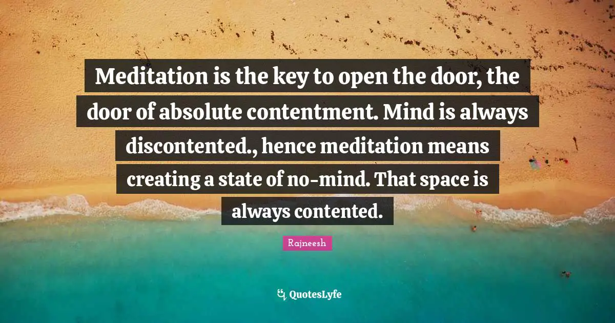 Meditation is the key to open the door, the door of absolute contentment. Mind is always discontented., hence meditation means creating a state of no-mind. That space is always contented.