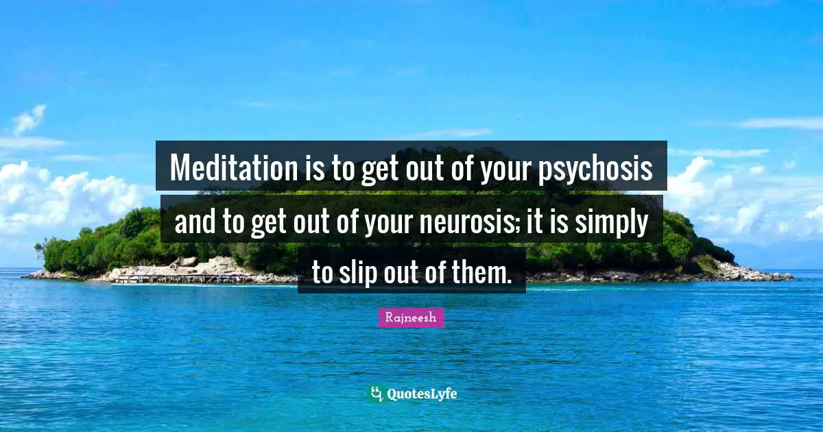 Meditation is to get out of your psychosis and to get out of your neurosis; it is simply to slip out of them.