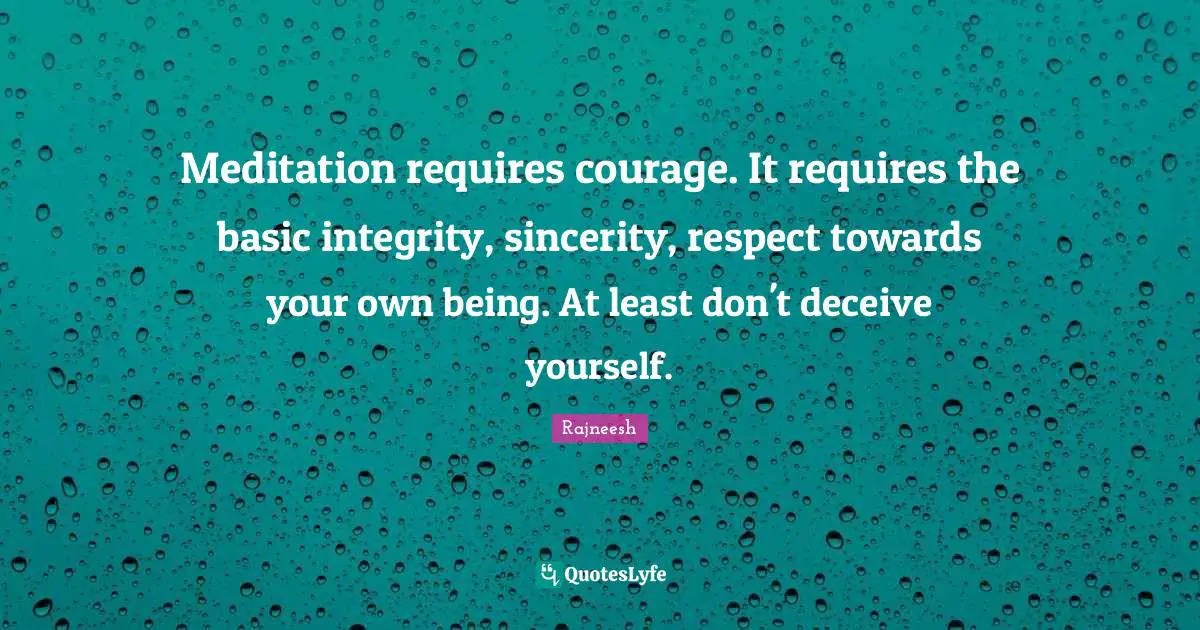 Meditation requires courage. It requires the basic integrity, sincerity, respect towards your own being. At least don't deceive yourself.
