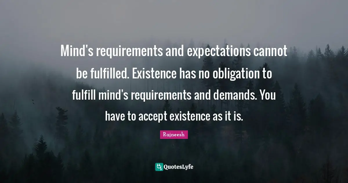 Mind's requirements and expectations cannot be fulfilled. Existence has no obligation to fulfill mind's requirements and demands. You have to accept existence as it is.