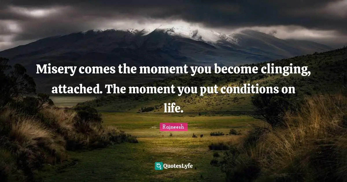 Misery comes the moment you become clinging, attached. The moment you put conditions on life.