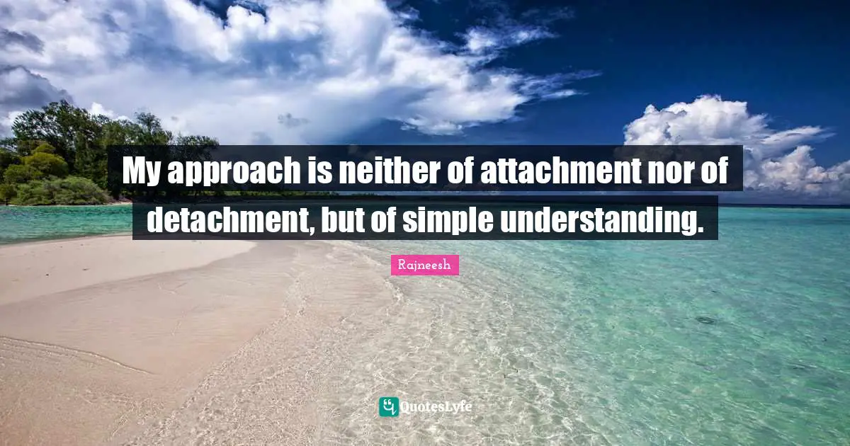 My approach is neither of attachment nor of detachment, but of simple understanding.