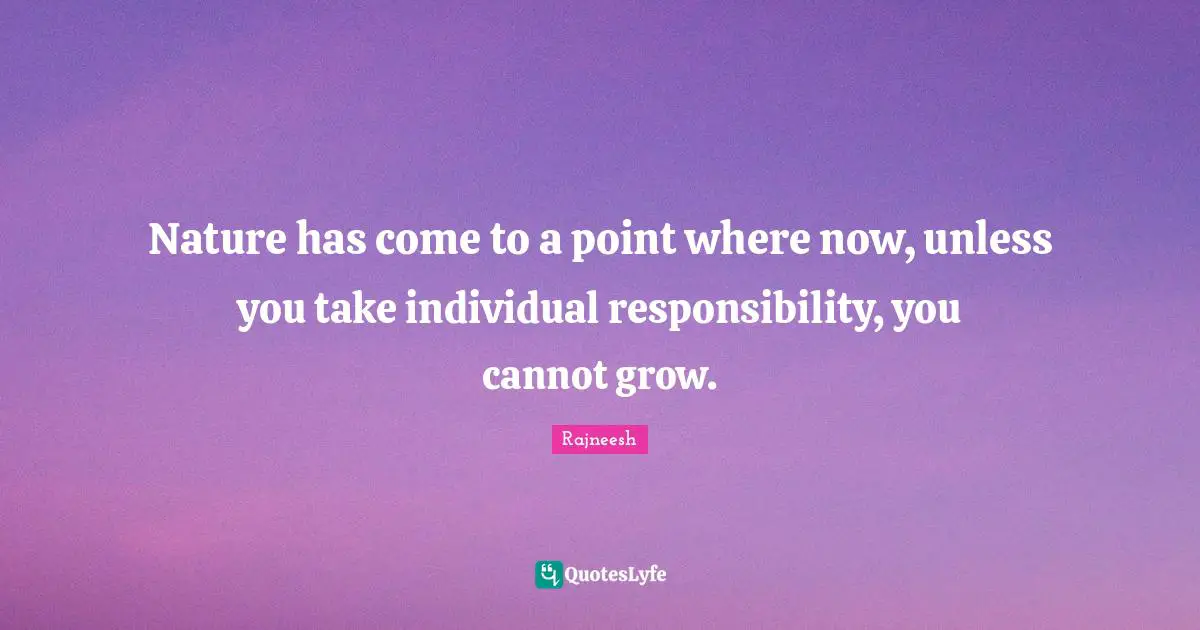 Nature has come to a point where now, unless you take individual responsibility, you cannot grow.