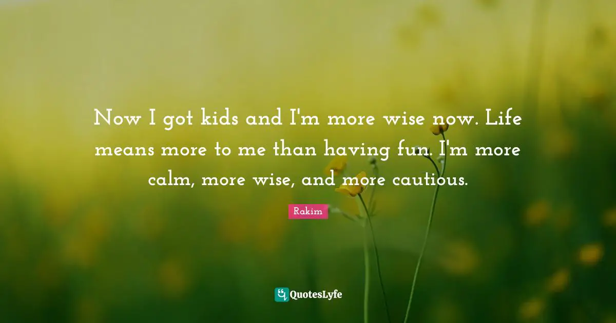 Rakim Quotes: "Now I got kids and I'm more wise now. Life means more to me than having fun. I'm more calm, more wise, and more cautious."